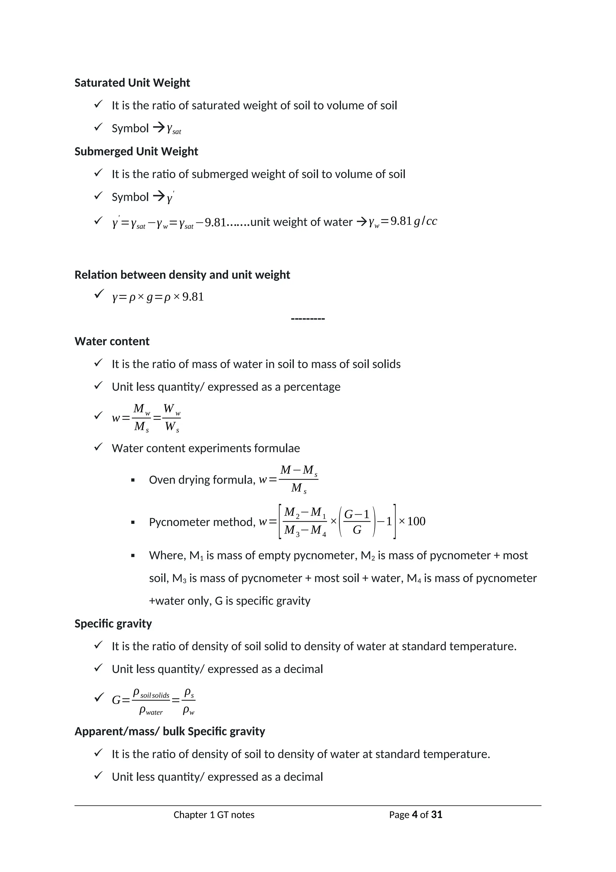 Saturated Unit Weight
 It is the ratio of saturated weight of soil to volume of soil
 Symbol γsat
Submerged Unit Weight
 It is the ratio of submerged weight of soil to volume of soil
 Symbol γ'
 γ'
=γsat −γw=γsat −9.81…….unit weight of water γw=9.81g/cc
Relation between density and unit weight
 γ=ρ×g=ρ×9.81
---------
Water content
 It is the ratio of mass of water in soil to mass of soil solids
 Unit less quantity/ expressed as a percentage
 w=
Mw
Ms
=
W w
Ws
 Water content experiments formulae
 Oven drying formula, w=
M−Ms
M s
 Pycnometer method, w=
[M2−M1
M3−M4
×(G−1
G )−1
]×100
 Where, M1 is mass of empty pycnometer, M2 is mass of pycnometer + most
soil, M3 is mass of pycnometer + most soil + water, M4 is mass of pycnometer
+water only, G is specific gravity
Specific gravity
 It is the ratio of density of soil solid to density of water at standard temperature.
 Unit less quantity/ expressed as a decimal
 G=
ρsoilsolids
ρwater
=
ρs
ρw
Apparent/mass/ bulk Specific gravity
 It is the ratio of density of soil to density of water at standard temperature.
 Unit less quantity/ expressed as a decimal
Chapter 1 GT notes Page 4 of 31
 