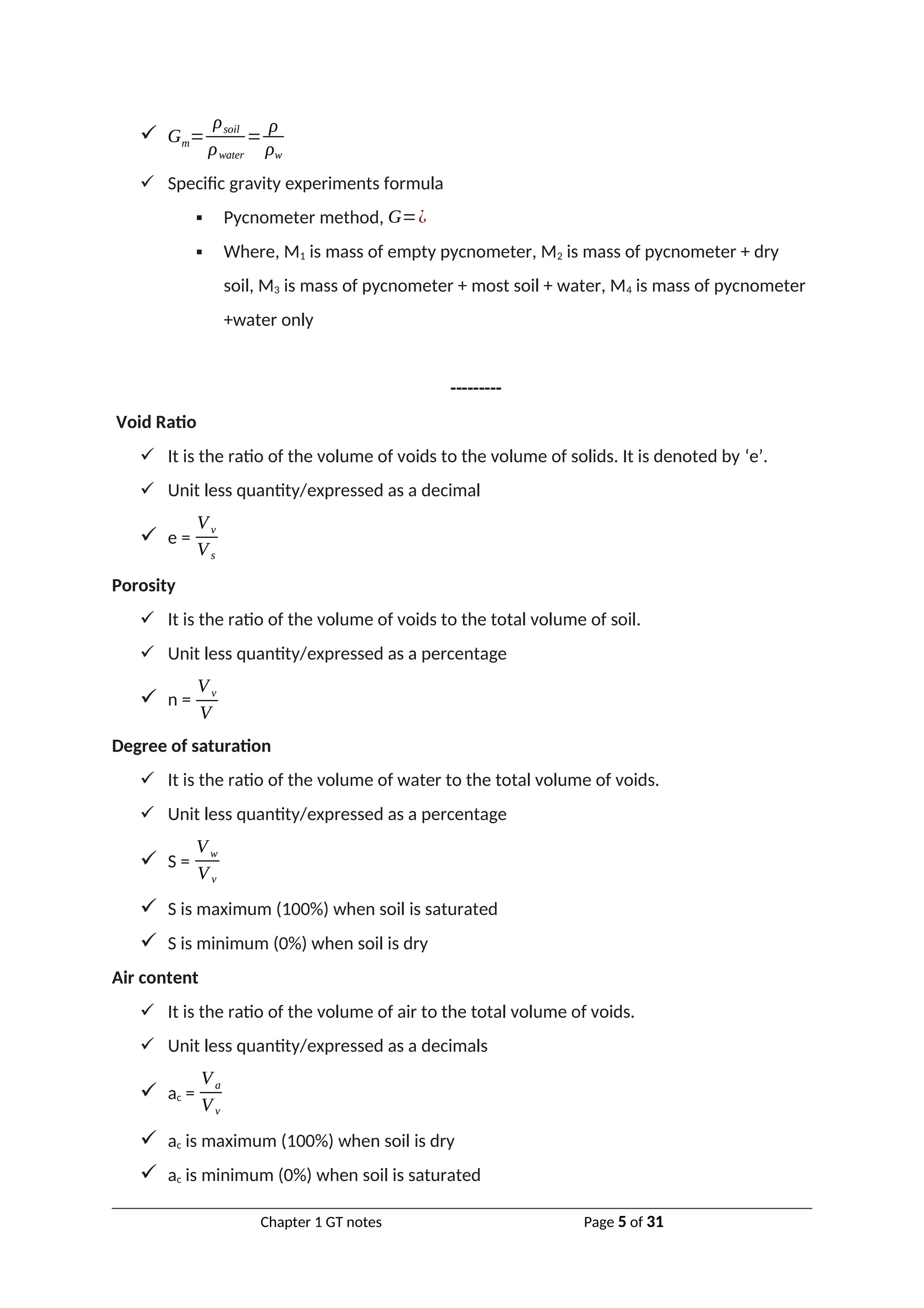  Gm=
ρsoil
ρwater
=
ρ
ρw
 Specific gravity experiments formula
 Pycnometer method, G=¿
 Where, M1 is mass of empty pycnometer, M2 is mass of pycnometer + dry
soil, M3 is mass of pycnometer + most soil + water, M4 is mass of pycnometer
+water only
---------
Void Ratio
 It is the ratio of the volume of voids to the volume of solids. It is denoted by ‘e’.
 Unit less quantity/expressed as a decimal
 e =
Vv
Vs
Porosity
 It is the ratio of the volume of voids to the total volume of soil.
 Unit less quantity/expressed as a percentage
 n =
Vv
V
Degree of saturation
 It is the ratio of the volume of water to the total volume of voids.
 Unit less quantity/expressed as a percentage
 S =
Vw
V v
 S is maximum (100%) when soil is saturated
 S is minimum (0%) when soil is dry
Air content
 It is the ratio of the volume of air to the total volume of voids.
 Unit less quantity/expressed as a decimals
 ac =
Va
Vv
 ac is maximum (100%) when soil is dry
 ac is minimum (0%) when soil is saturated
Chapter 1 GT notes Page 5 of 31
 