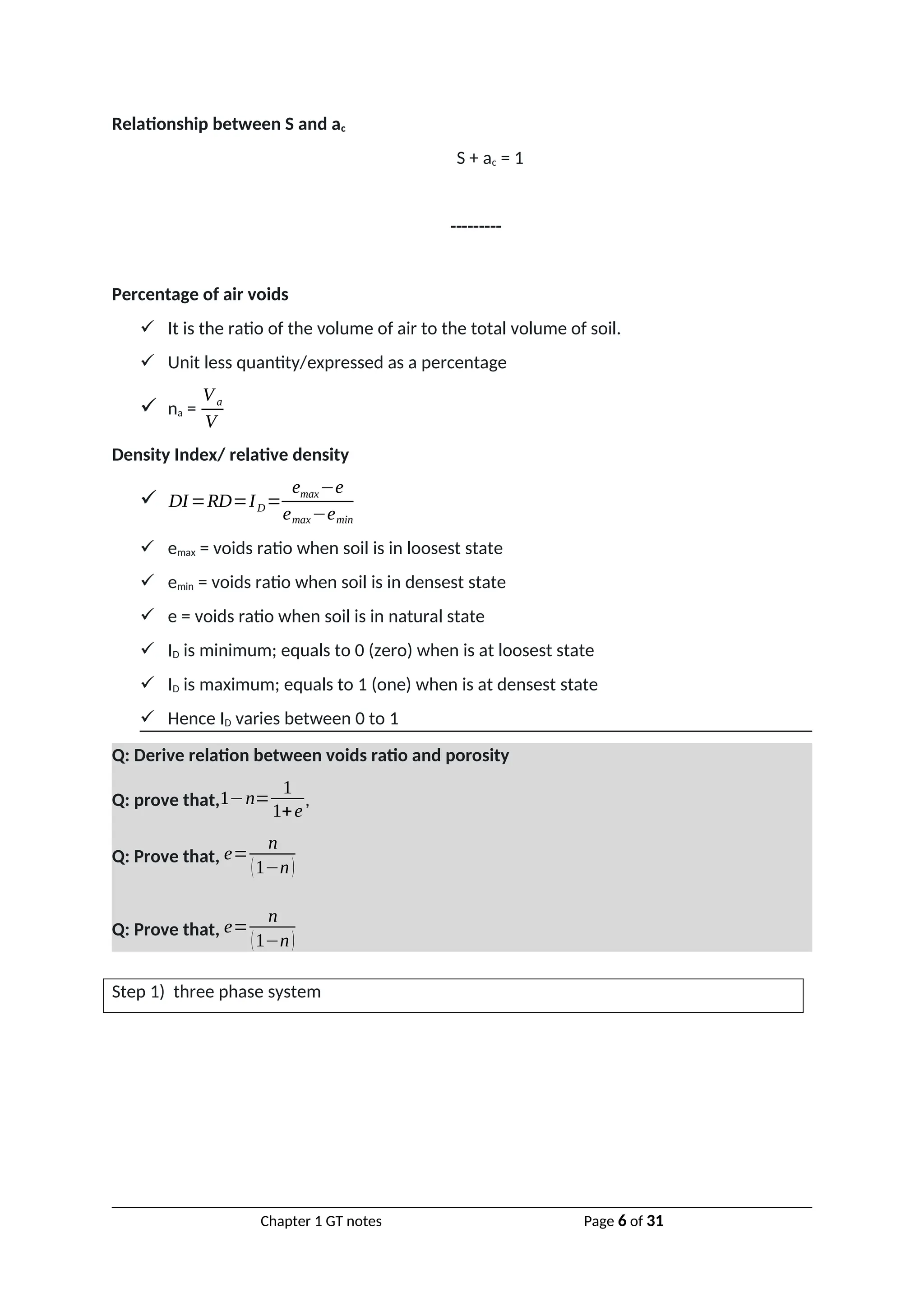 Relationship between S and ac
S + ac = 1
---------
Percentage of air voids
 It is the ratio of the volume of air to the total volume of soil.
 Unit less quantity/expressed as a percentage
 na =
Va
V
Density Index/ relative density
 DI=RD=ID=
emax−e
emax−emin
 emax = voids ratio when soil is in loosest state
 emin = voids ratio when soil is in densest state
 e = voids ratio when soil is in natural state
 ID is minimum; equals to 0 (zero) when is at loosest state
 ID is maximum; equals to 1 (one) when is at densest state
 Hence ID varies between 0 to 1
Q: Derive relation between voids ratio and porosity
Q: prove that,1−n=
1
1+e
,
Q: Prove that, e=
n
(1−n)
Q: Prove that, e=
n
(1−n)
Step 1) three phase system
Chapter 1 GT notes Page 6 of 31
 