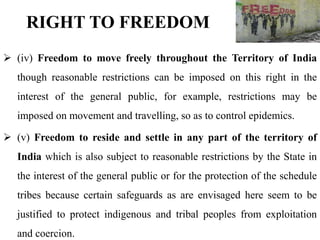  (iv) Freedom to move freely throughout the Territory of India
though reasonable restrictions can be imposed on this right in the
interest of the general public, for example, restrictions may be
imposed on movement and travelling, so as to control epidemics.
 (v) Freedom to reside and settle in any part of the territory of
India which is also subject to reasonable restrictions by the State in
the interest of the general public or for the protection of the schedule
tribes because certain safeguards as are envisaged here seem to be
justified to protect indigenous and tribal peoples from exploitation
and coercion.
RIGHT TO FREEDOM
 