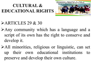 CULTURAL &
EDUCATIONAL RIGHTS
ARTICLES 29 & 30
Any community which has a language and a
script of its own has the right to conserve and
develop it.
All minorities, religious or linguistic, can set
up their own educational institutions to
preserve and develop their own culture.
 
