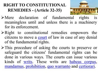 RIGHT TO CONSTITUTIONAL
REMEDIES - (Article 32-35)
Mere declaration of fundamental rights is
meaningless until and unless there is a machinery
for its enforcement.
Right to constitutional remedies empowers the
citizens to move a court of law in case of any denial
of the fundamental rights.
This procedure of asking the courts to preserve or
safeguard the citizens' fundamental rights can be
done in various ways. The courts can issue various
kinds of writs. These writs are habeas corpus,
mandamus, prohibition, quo warranto and certiorari.
 