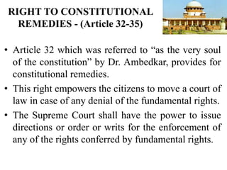 • Article 32 which was referred to “as the very soul
of the constitution” by Dr. Ambedkar, provides for
constitutional remedies.
• This right empowers the citizens to move a court of
law in case of any denial of the fundamental rights.
• The Supreme Court shall have the power to issue
directions or order or writs for the enforcement of
any of the rights conferred by fundamental rights.
RIGHT TO CONSTITUTIONAL
REMEDIES - (Article 32-35)
 