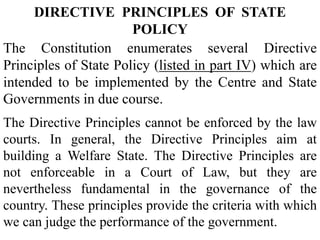 DIRECTIVE PRINCIPLES OF STATE
POLICY
The Constitution enumerates several Directive
Principles of State Policy (listed in part IV) which are
intended to be implemented by the Centre and State
Governments in due course.
The Directive Principles cannot be enforced by the law
courts. In general, the Directive Principles aim at
building a Welfare State. The Directive Principles are
not enforceable in a Court of Law, but they are
nevertheless fundamental in the governance of the
country. These principles provide the criteria with which
we can judge the performance of the government.
 