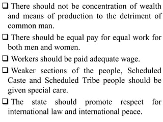  There should not be concentration of wealth
and means of production to the detriment of
common man.
 There should be equal pay for equal work for
both men and women.
 Workers should be paid adequate wage.
 Weaker sections of the people, Scheduled
Caste and Scheduled Tribe people should be
given special care.
 The state should promote respect for
international law and international peace.
 