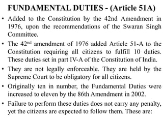 FUNDAMENTAL DUTIES - (Article 51A)
• Added to the Constitution by the 42nd Amendment in
1976, upon the recommendations of the Swaran Singh
Committee.
• The 42nd amendment of 1976 added Article 51-A to the
Constitution requiring all citizens to fulfill 10 duties.
These duties set in part IV-A of the Constitution of India.
• They are not legally enforceable. They are held by the
Supreme Court to be obligatory for all citizens.
• Originally ten in number, the Fundamental Duties were
increased to eleven by the 86th Amendment in 2002.
• Failure to perform these duties does not carry any penalty,
yet the citizens are expected to follow them. These are:
 
