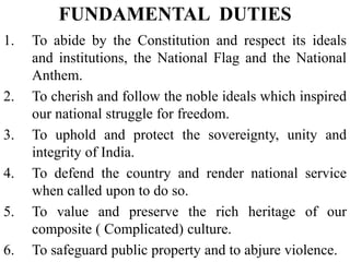 1. To abide by the Constitution and respect its ideals
and institutions, the National Flag and the National
Anthem.
2. To cherish and follow the noble ideals which inspired
our national struggle for freedom.
3. To uphold and protect the sovereignty, unity and
integrity of India.
4. To defend the country and render national service
when called upon to do so.
5. To value and preserve the rich heritage of our
composite ( Complicated) culture.
6. To safeguard public property and to abjure violence.
FUNDAMENTAL DUTIES
 