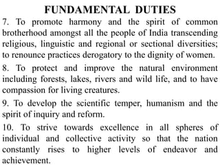 7. To promote harmony and the spirit of common
brotherhood amongst all the people of India transcending
religious, linguistic and regional or sectional diversities;
to renounce practices derogatory to the dignity of women.
8. To protect and improve the natural environment
including forests, lakes, rivers and wild life, and to have
compassion for living creatures.
9. To develop the scientific temper, humanism and the
spirit of inquiry and reform.
10. To strive towards excellence in all spheres of
individual and collective activity so that the nation
constantly rises to higher levels of endeavor and
achievement.
FUNDAMENTAL DUTIES
 