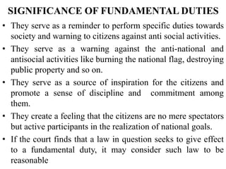 SIGNIFICANCE OF FUNDAMENTAL DUTIES
• They serve as a reminder to perform specific duties towards
society and warning to citizens against anti social activities.
• They serve as a warning against the anti-national and
antisocial activities like burning the national flag, destroying
public property and so on.
• They serve as a source of inspiration for the citizens and
promote a sense of discipline and commitment among
them.
• They create a feeling that the citizens are no mere spectators
but active participants in the realization of national goals.
• If the court finds that a law in question seeks to give effect
to a fundamental duty, it may consider such law to be
reasonable
 