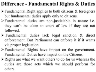 Difference - Fundamental Rights & Duties
Fundamental Right applies to both citizens & foreigners
but fundamental duties apply only to citizens.
Fundamental duties are non-justiciable in nature i.e.
they can’t be taken to court of law if they are not
followed.
 Fundamental duties lack legal sanction & direct
enforcement. But Parliament can enforce it if it wants
via proper legislation.
Fundamental Rights have impact on the government.
Fundamental Duties have impact on the Citizens.
Rights are what we want others to do for us whereas the
duties are those acts which we should perform for
others.
 