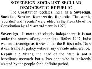 The Constitution declares India as a Sovereign,
Socialist, Secular, Democratic, Republic. The words,
'Socialist' and ‘Secular' were added in the Preamble of the
Constitution by 42nd amendment in 1976.
Sovereign : It means absolutely independent; it is not
under the control of any other state. Before 1947, India
was not sovereign as it was under the British rule. Now
it can frame its policy without any outside interference.
Republic : Means, the head of the State is not a
hereditary monarch but a President who is indirectly
elected by the people for a definite period.
SOVEREIGN SOCIALIST SECULAR
DEMOCRATIC REPUBLIC
 