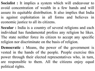 Socialist : It implies a system which will endeavour to
avoid concentration of wealth in a few hands and will
assure its equitable distribution. It also implies that India
is against exploitation in all forms and believes in
economic justice to all its citizens.
Secular : India is a country of several religions and each
individual has fundamental profess any religion he likes.
The state neither force its citizen to accept any specific
religion nor discriminate on the basis of religion.
Democratic : Means, the power of the government is
vested in the hands of the people. People exercise this
power through their elected representatives who, in turn,
are responsible to them. All the citizens enjoy equal
political rights.
 