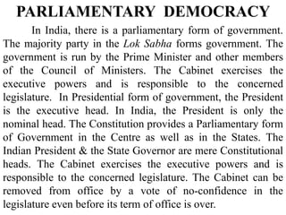In India, there is a parliamentary form of government.
The majority party in the Lok Sabha forms government. The
government is run by the Prime Minister and other members
of the Council of Ministers. The Cabinet exercises the
executive powers and is responsible to the concerned
legislature. In Presidential form of government, the President
is the executive head. In India, the President is only the
nominal head. The Constitution provides a Parliamentary form
of Government in the Centre as well as in the States. The
Indian President & the State Governor are mere Constitutional
heads. The Cabinet exercises the executive powers and is
responsible to the concerned legislature. The Cabinet can be
removed from office by a vote of no-confidence in the
legislature even before its term of office is over.
PARLIAMENTARY DEMOCRACY
 