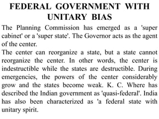The Planning Commission has emerged as a 'super
cabinet' or a 'super state'. The Governor acts as the agent
of the center.
The center can reorganize a state, but a state cannot
reorganize the center. In other words, the center is
indestructible while the states are destructible. During
emergencies, the powers of the center considerably
grow and the states become weak. K. C. Where has
described the Indian government as 'quasi-federal'. India
has also been characterized as 'a federal state with
unitary spirit.
FEDERAL GOVERNMENT WITH
UNITARY BIAS
 