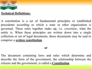 12
Technical Definitions-
A constitution is a set of fundamental principles or established
precedents according to which a state or other organization is
governed. These rules together make up, i.e. constitute, what the
entity is. When these principles are written down into a single
collection or set of legal documents, those documents may be said to
comprise a written constitution.
or
The document containing laws and rules which determine and
describe the form of the government, the relationship between the
citizens and the government, is called a Constitution.
 