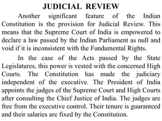 Another significant feature of the Indian
Constitution is the provision for Judicial Review. This
means that the Supreme Court of India is empowered to
declare a law passed by the Indian Parliament as null and
void if it is inconsistent with the Fundamental Rights.
In the case of the Acts passed by the State
Legislatures, this power is vested with the concerned High
Courts. The Constitution has made the judiciary
independent of the executive. The President of India
appoints the judges of the Supreme Court and High Courts
after consulting the Chief Justice of India. The judges are
free from the executive control. Their tenure is guaranteed
and their salaries are fixed by the Constitution.
JUDICIAL REVIEW
 
