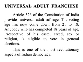 Article 326 of the Constitution of India
provides universal adult suffrage. The voting
age has now come down from 21 to 18.
Anybody who has completed 18 years of age,
irrespective of his caste, creed, sex or
religion, is eligible to vote in general
elections.
This is one of the most revolutionary
aspects of Indian democracy.
UNIVERSAL ADULT FRANCHISE
 