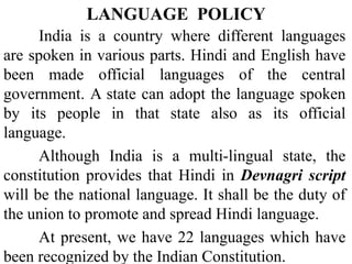 India is a country where different languages
are spoken in various parts. Hindi and English have
been made official languages of the central
government. A state can adopt the language spoken
by its people in that state also as its official
language.
Although India is a multi-lingual state, the
constitution provides that Hindi in Devnagri script
will be the national language. It shall be the duty of
the union to promote and spread Hindi language.
At present, we have 22 languages which have
been recognized by the Indian Constitution.
LANGUAGE POLICY
 