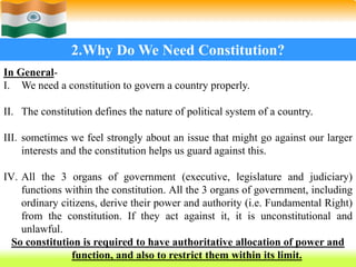 13
2.Why Do We Need Constitution?
In General-
I. We need a constitution to govern a country properly.
II. The constitution defines the nature of political system of a country.
III. sometimes we feel strongly about an issue that might go against our larger
interests and the constitution helps us guard against this.
IV. All the 3 organs of government (executive, legislature and judiciary)
functions within the constitution. All the 3 organs of government, including
ordinary citizens, derive their power and authority (i.e. Fundamental Right)
from the constitution. If they act against it, it is unconstitutional and
unlawful.
So constitution is required to have authoritative allocation of power and
function, and also to restrict them within its limit.
 