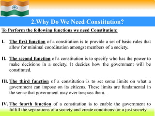 15
2.Why Do We Need Constitution?
To Perform the following functions we need Constitution:
I. The first function of a constitution is to provide a set of basic rules that
allow for minimal coordination amongst members of a society.
II. The second function of a constitution is to specify who has the power to
make decisions in a society. It decides how the government will be
constituted.
III. The third function of a constitution is to set some limits on what a
government can impose on its citizens. These limits are fundamental in
the sense that government may ever trespass them.
IV. The fourth function of a constitution is to enable the government to
fulfill the separations of a society and create conditions for a just society.
 