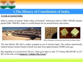 18
3.The History of Constitution of India.
A Look at Ancient India-
India is a home of ancient “Indus valley civilization” which goes back to 3300–1300 BC (mature
period 2600–1900 BC). India is a world famous for its ancient history and culture.
The time Before 500 AD is widely accepted as era of Ancient India. The earliest anatomically
modern human remains found in South Asia date from approximately 30,000 years ago.
But regarding to Constitutional History, India goes back to only 3rd Century BC(269 BC to 231
BC) in the time of the Emperor “Ashoka The Great.”
Shiva Pashupati & Swastika Seals from the Indus Valley
 
