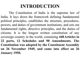 The Constitution of India is the supreme law of
India. It lays down the framework defining fundamental
political principles, establishes the structure, procedures,
powers, and duties of government institutions, and sets out
fundamental rights, directive principles, and the duties of
citizens. It is the longest written constitution of any
sovereign country in the world, containing 448Articles in
22 parts, 12 Schedules and 98 Amendments. The
Constitution was adopted by the Constituent Assembly
on 26 November 1949, and came into effect on 26
January 1950.
INTRODUCTION
 
