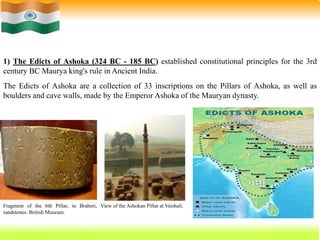 20
1) The Edicts of Ashoka (324 BC - 185 BC) established constitutional principles for the 3rd
century BC Maurya king's rule in Ancient India.
The Edicts of Ashoka are a collection of 33 inscriptions on the Pillars of Ashoka, as well as
boulders and cave walls, made by the Emperor Ashoka of the Mauryan dynasty.
Fragment of the 6th Pillar, in Brahmi,
sandstones. British Museum.
View of the Ashokan Pillar at Vaishali.
 