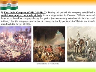 22
3) East India Company (1765AD-1858AD)- During this period, the company established a
unified control over the whole of India from a single center in Calcutta. Different Acts and
Laws were forced by company during this period just so company could remain in power and
authority. But the company came under increasing control by parliament of Britain and its rule
ended with the Revolt of 1857.
Different battles all over the India.
 