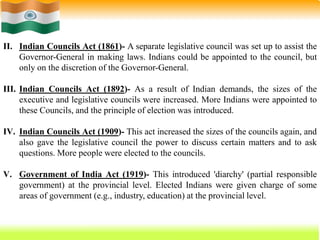 24
II. Indian Councils Act (1861)- A separate legislative council was set up to assist the
Governor-General in making laws. Indians could be appointed to the council, but
only on the discretion of the Governor-General.
III. Indian Councils Act (1892)- As a result of Indian demands, the sizes of the
executive and legislative councils were increased. More Indians were appointed to
these Councils, and the principle of election was introduced.
IV. Indian Councils Act (1909)- This act increased the sizes of the councils again, and
also gave the legislative council the power to discuss certain matters and to ask
questions. More people were elected to the councils.
V. Government of India Act (1919)- This introduced 'diarchy' (partial responsible
government) at the provincial level. Elected Indians were given charge of some
areas of government (e.g., industry, education) at the provincial level.
 