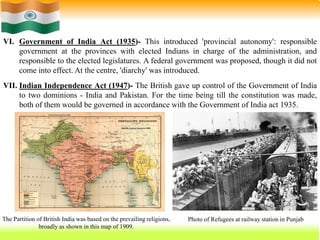 25
VI. Government of India Act (1935)- This introduced 'provincial autonomy': responsible
government at the provinces with elected Indians in charge of the administration, and
responsible to the elected legislatures. A federal government was proposed, though it did not
come into effect. At the centre, 'diarchy' was introduced.
VII. Indian Independence Act (1947)- The British gave up control of the Government of India
to two dominions - India and Pakistan. For the time being till the constitution was made,
both of them would be governed in accordance with the Government of India act 1935.
The Partition of British India was based on the prevailing religions,
broadly as shown in this map of 1909.
Photo of Refugees at railway station in Punjab
 