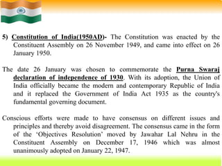 26
5) Constitution of India(1950AD)- The Constitution was enacted by the
Constituent Assembly on 26 November 1949, and came into effect on 26
January 1950.
The date 26 January was chosen to commemorate the Purna Swaraj
declaration of independence of 1930. With its adoption, the Union of
India officially became the modern and contemporary Republic of India
and it replaced the Government of India Act 1935 as the country's
fundamental governing document.
Conscious efforts were made to have consensus on different issues and
principles and thereby avoid disagreement. The consensus came in the form
of the ‘Objectives Resolution’ moved by Jawahar Lal Nehru in the
Constituent Assembly on December 17, 1946 which was almost
unanimously adopted on January 22, 1947.
 