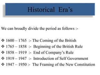 Historical Era’s
We can broadly divide the period as follows :-
 1600 – 1765 :- The Coming of the British
 1765 – 1858 :- Beginning of the British Rule
 1858 – 1919 :- End of Company’s Rule
 1919 – 1947 :- Introduction of Self Government
 1947 – 1950 :- The Framing of the New Constitution
 
