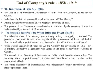 End of Company’s rule - 1858 - 1919
 The Government of India Act, 1858 :-
• The Act of 1858 transferred Government of India from the Company to the British
Crown.
• India henceforth to be governed by and in the name of “Her Majesty”.
• All the powers where in hands of Her Majesty’s Secretary of State.
• The powers of the Crown were transferred or to exercised by the secretary of state for
India assisted by a council of 15 members.
 The Essentials Features of the System introduced by Act of 1858 :-
• The administration of the country was not only unitary but rigidly centralized. The
provincial Governments were mere agents of the government of India and had to
function under the superintendence, direction and control of the Governor – General .
• There was no Separation of functions. All the Authority for governance of India - civil
& military , executive & legislative was vested in the hands of Governor – General in
Council.
• The control of the Secretary of State over the Indian administration was absolute. The
secretary has - superintendence, direction and controls of all acts related to the
government of India.
• The entire machinery of administration was bureaucratic, totally unconnected about
public opinion in India.
 