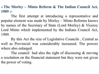  The Morley – Minto Reform & The Indian Council Act,
1909 :-
The first attempt at introducing a representative and
popular element was made by Morley – Minto Reforms knows
by names of the Secretary of State (Lord Morley) & Viceroy
Lord Minto which implemented by the Indians Council Act,
1909.
By this Act the size of Legislative Councils , Central as
well as Provincial was considerably increased. The powers
where also enlarged.
The council had also the right of discussing & moving
a resolution on the financial statement but they were not given
the power of voting.
 