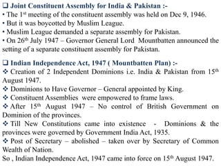  Joint Constituent Assembly for India & Pakistan :-
• The 1st meeting of the constituent assembly was held on Dec 9, 1946.
• But it was boycotted by Muslim League.
• Muslim League demanded a separate assembly for Pakistan.
• On 26th July 1947 – Governor General Lord Mountbatten announced the
setting of a separate constituent assembly for Pakistan.
 Indian Independence Act, 1947 ( Mountbatten Plan) :-
 Creation of 2 Independent Dominions i.e. India & Pakistan from 15th
August 1947.
 Dominions to Have Governor – General appointed by King.
 Constituent Assemblies were empowered to frame laws.
 After 15th August 1947 – No control of British Government on
Dominion of the provinces.
 Till New Constitutions came into existence - Dominions & the
provinces were governed by Government India Act, 1935.
 Post of Secretary – abolished – taken over by Secretary of Common
Wealth of Nation.
So , Indian Independence Act, 1947 came into force on 15th August 1947.
 