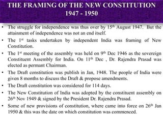 THE FRAMING OF THE NEW CONSTITUTION
1947 - 1950
• The struggle for independence was thus over by 15th August 1947. But the
attainment of independence was not an end itself.
• The 1st tasks undertaken by independent India was framing of New
Constitution.
• The 1st meeting of the assembly was held on 9th Dec 1946 as the sovereign
Constituent Assembly for India. On 11th Dec , Dr. Rajendra Prasad was
elected as permant Chairman.
• The Draft constitution was publish in Jan, 1948. The people of India were
given 8 months to discuss the Draft & propose amendments.
• The Draft constitution was considered for 114 days.
• The New Constitution of India was adopted by the constituent assembly on
26th Nov 1949 & signed by the President Dr. Rajendra Prasad.
• Some of new provisions of constitution, where came into force on 26th Jan
1950 & this was the date on which constitution was commenced.
 