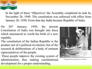 36
In the light of these ‘Objectives’ the Assembly completed its task by
November 26, 1949. The constitution was enforced with effect from
January 26, 1950. From that day India became Republic of India.
On 26th January, 1950, the present
Constitution of India was brought into force
which announced to world the birth of a new
republic.
The constitution of the Indian Republic is the
product not of a political revolution, but of the
research & deliberations of a body of eminent
representatives of the people.
These people improve the existing system of
administration, thus making constitutional
development for a proper understanding.
 