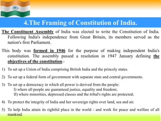 37
4.The Framing of Constitution of India.
The Constituent Assembly of India was elected to write the Constitution of India.
Following India's independence from Great Britain, its members served as the
nation's first Parliament.
This body was formed in 1946 for the purpose of making independent India's
constitution. The assembly passed a resolution in 1947 January defining the
objectives of the constitution:-
1) To set up a Union of India comprising British India and the princely states.
2) To set up a federal form of government with separate state and central governments.
3) To set up a democracy in which all power is derived from the people:
I) where all people are guaranteed justice, equality and freedom;
II) where minorities, depressed classes and the tribal's rights are protected;
4) To protect the integrity of India and her sovereign rights over land, sea and air.
5) To help India attain its rightful place in the world - and work for peace and welfare of all
mankind.
 