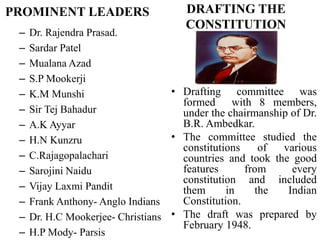 PROMINENT LEADERS
– Dr. Rajendra Prasad.
– Sardar Patel
– Mualana Azad
– S.P Mookerji
– K.M Munshi
– Sir Tej Bahadur
– A.K Ayyar
– H.N Kunzru
– C.Rajagopalachari
– Sarojini Naidu
– Vijay Laxmi Pandit
– Frank Anthony- Anglo Indians
– Dr. H.C Mookerjee- Christians
– H.P Mody- Parsis
DRAFTING THE
CONSTITUTION
• Drafting committee was
formed with 8 members,
under the chairmanship of Dr.
B.R. Ambedkar.
• The committee studied the
constitutions of various
countries and took the good
features from every
constitution and included
them in the Indian
Constitution.
• The draft was prepared by
February 1948.
 