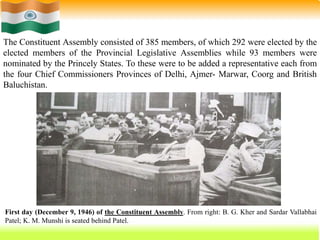 41
First day (December 9, 1946) of the Constituent Assembly. From right: B. G. Kher and Sardar Vallabhai
Patel; K. M. Munshi is seated behind Patel.
The Constituent Assembly consisted of 385 members, of which 292 were elected by the
elected members of the Provincial Legislative Assemblies while 93 members were
nominated by the Princely States. To these were to be added a representative each from
the four Chief Commissioners Provinces of Delhi, Ajmer- Marwar, Coorg and British
Baluchistan.
 