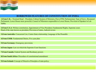 43
1.From U.K. - Nominal Head – President, Cabinet System of Ministers, Post of PM, Parliamentary Type of Govt., Bicameral
Parliament, Lower House more powerful, Council of Ministers responsible to Lower House, Provision of Speaker in Lok
Sabha.
BORROWED FEATURES OF CONSTITUTION OF INDIA
2.From U.S.A- Written constitution, Appointment of Vice President, Fundamental Rights, Supreme court,
Head of the state known as president, Provision of states, Judicial review
7.From Canada- Federal System and Residuary powers
4.From USSR- Fundamental Duties, Five year plan
3.From Australia- Concurrent List, Centre-State relationship, Language of the Preamble
5.From Germany- Emergency provisions
6.From Japan- Law on which the Supreme Court functions
8.From South Africa- Procedure of constitutional amendment
9.From Ireland- Concept of Directive Principles of state policy.
 