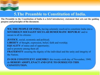45
5.The Preamble to Constitution of India.
The Preamble to the Constitution of India is a brief introductory statement that sets out the guiding
purpose and principles of the document.
WE, THE PEOPLE OF INDIA, having solemnly resolved to constitute India into a
SOVEREIGN SOCIALIST SECULAR DEMOCRATIC REPUBLIC and to
secure to all its citizens:
JUSTICE, social, economic and political;
LIBERTY of thought, expression, belief, faith and worship;
EQUALITY of status and of opportunity;
and to promote among them all
FRATERNITY assuring the dignity of the individual and the unity and integrity of
the Nation;
IN OUR CONSTITUENT ASSEMBLY this twenty-sixth day of November, 1949,
do HEREBY ADOPT, ENACT AND GIVE TO OURSELVES THIS
CONSTITUTION.
 