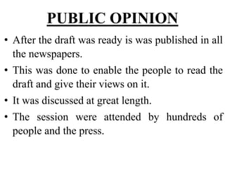 PUBLIC OPINION
• After the draft was ready is was published in all
the newspapers.
• This was done to enable the people to read the
draft and give their views on it.
• It was discussed at great length.
• The session were attended by hundreds of
people and the press.
 