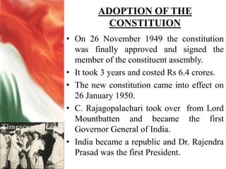 ADOPTION OF THE
CONSTITUION
• On 26 November 1949 the constitution
was finally approved and signed the
member of the constituent assembly.
• It took 3 years and costed Rs 6.4 crores.
• The new constitution came into effect on
26 January 1950.
• C. Rajagopalachari took over from Lord
Mountbatten and became the first
Governor General of India.
• India became a republic and Dr. Rajendra
Prasad was the first President.
 