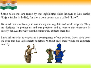 5
Some rules that are made by the legislatures (also known as Lok sabha
/Rajya Sabha in India), for there own country, are called “Law”.
We need Laws in Society so our society can regulate and work properly. They
are designed to protect us and our property and to ensure that everyone in
society behaves the way that the community expects them too.
Laws tell us what to expect as a consequence of our actions. Laws have been
the glue that has kept society together. Without laws there would be complete
anarchy.
 