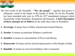 50
The first words of the Preamble - "We, the people" - signifies that power is
ultimately vested in the hands of the People of India. So far the Preamble
has been amended only once in 1976 by 42nd amendment (change) which
inserted the words Socialism, Secularism and Integrity. A brief description
of these concepts are as follows (in the order they come in Preamble)-
1. Sovereign- It means free to follow internal and external Policies.
2. Secular- It means no particular Religion is preferred.
3. Socialist- It means no concentration of Power and Money.
4. Democratic- It means rule by elected representative of the People of India.
5. Republic- It means no room for hereditary ruler or monarch.
 