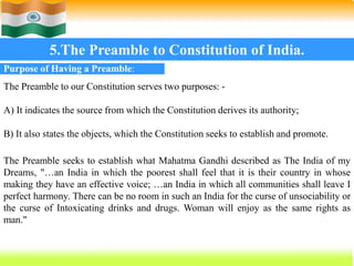 51
5.The Preamble to Constitution of India.
Purpose of Having a Preamble:
The Preamble to our Constitution serves two purposes: -
A) It indicates the source from which the Constitution derives its authority;
B) It also states the objects, which the Constitution seeks to establish and promote.
The Preamble seeks to establish what Mahatma Gandhi described as The India of my
Dreams, "…an India in which the poorest shall feel that it is their country in whose
making they have an effective voice; …an India in which all communities shall leave I
perfect harmony. There can be no room in such an India for the curse of unsociability or
the curse of Intoxicating drinks and drugs. Woman will enjoy as the same rights as
man."
 
