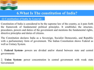 52
6.What Is The constitution of India?
Constitution of India is considered to be the supreme law of the country, as it puts forth
the framework of fundamental political principles. It establishes the structure,
procedures, powers and duties of the government and mentions the fundamental rights,
directive principles and duties of citizens.
The Constitution declares India as a Sovereign, Socialist Democratic, and Republic
with a parliamentary form of government. The Indian Constitution shows Federal as
well as Unitary System.
1. Federal System- powers are divided and/or shared between state and central
governments
2. Union System- power concentration in central government with weak state
Government
(i) Constitution of India In General:-
 