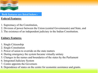 53
Both features are listed below:-
Federal Features-
1. Supremacy of the Constitution,
2. Division of power between the Union (central Governments) and State, and
3. The existence of an independent judiciary in the Indian Constitution.
Unitary Features-
1. Single Citizenship
2. Single Constitution
3. Power of union to override on the state matters
4. During emergency the system became virtually unitary
5. Changes in the names and boundaries of the states by the Parliament
6. Integrated Judiciary System
7. Centre appoints the Governors
8. Dependence of states on the centre for economic assistance and grants.
 