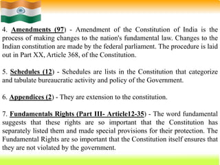 57
4. Amendments (97) - Amendment of the Constitution of India is the
process of making changes to the nation's fundamental law. Changes to the
Indian constitution are made by the federal parliament. The procedure is laid
out in Part XX, Article 368, of the Constitution.
5. Schedules (12) - Schedules are lists in the Constitution that categorize
and tabulate bureaucratic activity and policy of the Government.
6. Appendices (2) - They are extension to the constitution.
7. Fundamentals Rights (Part III- Article12-35) - The word fundamental
suggests that these rights are so important that the Constitution has
separately listed them and made special provisions for their protection. The
Fundamental Rights are so important that the Constitution itself ensures that
they are not violated by the government.
 